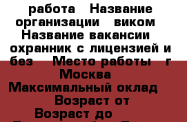 работа › Название организации ­ виком › Название вакансии ­ охранник(с лицензией и без) › Место работы ­ г.Москва › Максимальный оклад ­ 70 000 › Возраст от ­ 18 › Возраст до ­ 60 - Липецкая обл., Липецк г. Работа » Вакансии   . Липецкая обл.,Липецк г.